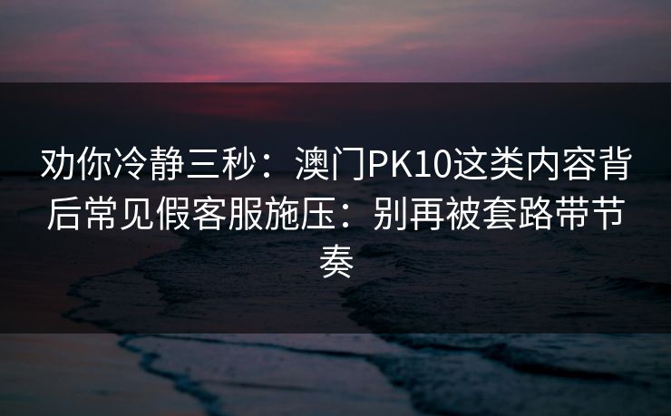 劝你冷静三秒：澳门PK10这类内容背后常见假客服施压：别再被套路带节奏
