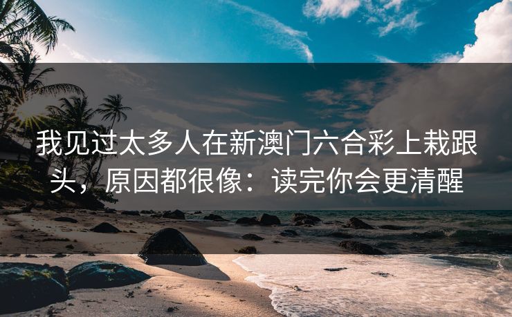 我见过太多人在新澳门六合彩上栽跟头，原因都很像：读完你会更清醒