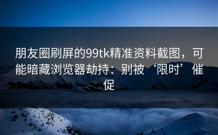 朋友圈刷屏的99tk精准资料截图，可能暗藏浏览器劫持：别被‘限时’催促