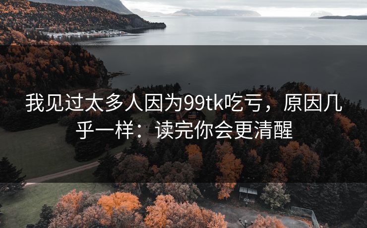 我见过太多人因为99tk吃亏，原因几乎一样：读完你会更清醒
