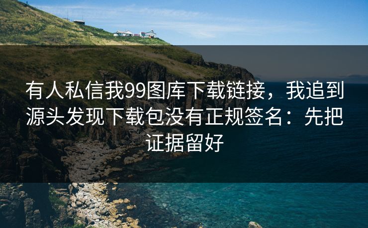 有人私信我99图库下载链接，我追到源头发现下载包没有正规签名：先把证据留好