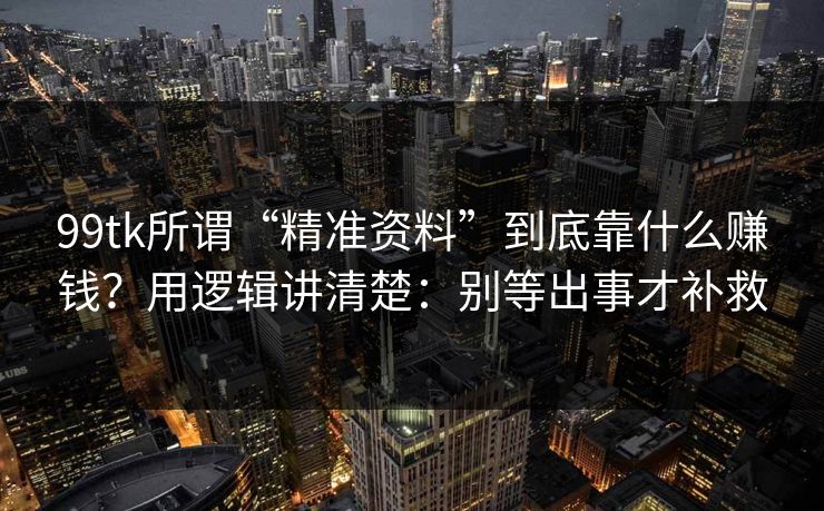 99tk所谓“精准资料”到底靠什么赚钱？用逻辑讲清楚：别等出事才补救